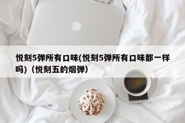悦刻5弹所有口味(悦刻5弹所有口味都一样吗)(悦刻五的烟弹)