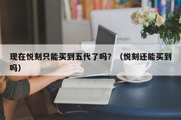 现在悦刻只能买到五代了吗?(悦刻还能买到吗)