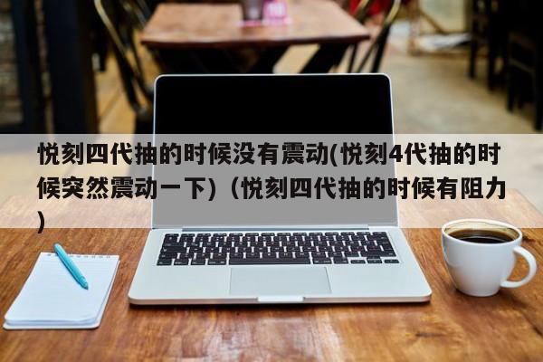 悦刻四代抽的时候没有震动(悦刻4代抽的时候突然震动一下)(悦刻四代抽的时候有阻力)