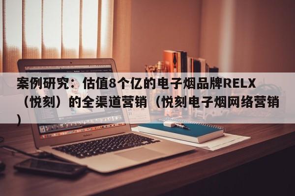 案例研究:估值8个亿的电子烟品牌RELX(悦刻)的全渠道营销(悦刻电子烟网络营销)