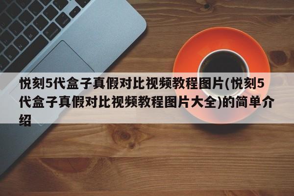 悦刻5代盒子真假对比视频教程图片(悦刻5代盒子真假对比视频教程图片大全)的简单介绍