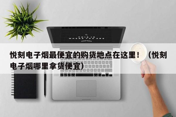 悦刻电子烟最便宜的购货地点在这里!(悦刻电子烟哪里拿货便宜)