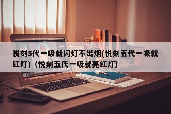 悦刻5代一吸就闪灯不出烟(悦刻五代一吸就红灯)(悦刻五代一吸就亮红灯)