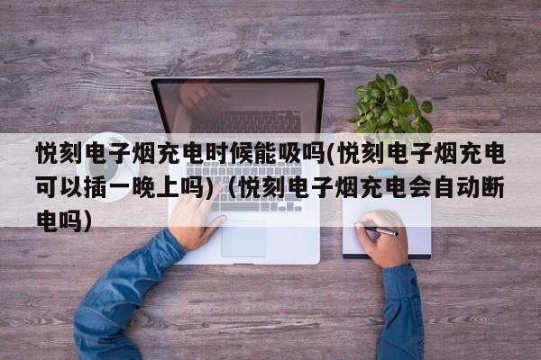 悦刻电子烟充电时候能吸吗(悦刻电子烟充电可以插一晚上吗)(悦刻电子烟充电会自动断电吗)