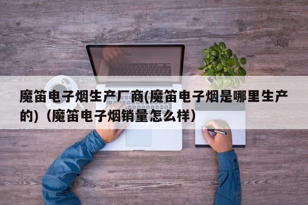 魔笛电子烟生产厂商(魔笛电子烟是哪里生产的)(魔笛电子烟销量怎么样)