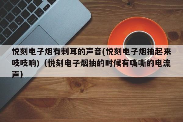悦刻电子烟有刺耳的声音(悦刻电子烟抽起来吱吱响)(悦刻电子烟抽的时候有嘶嘶的电流声)