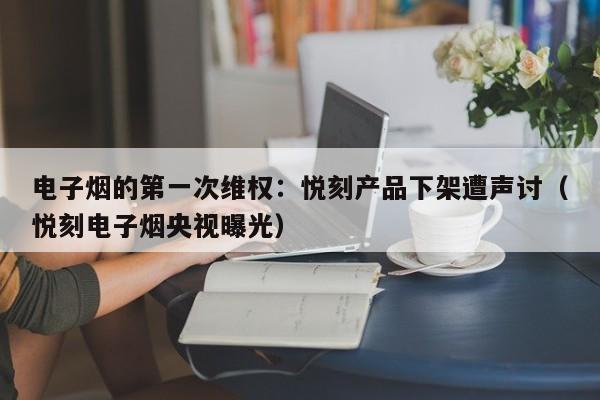 电子烟的第一次维权:悦刻产品下架遭声讨(悦刻电子烟央视曝光)