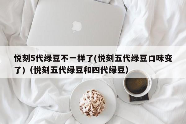 悦刻5代绿豆不一样了(悦刻五代绿豆口味变了)(悦刻五代绿豆和四代绿豆)