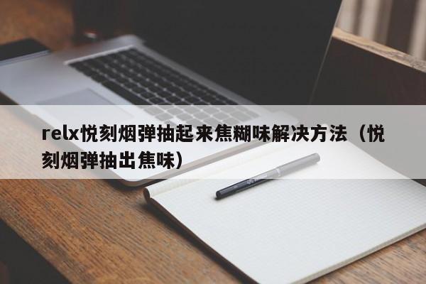 relx悦刻烟弹抽起来焦糊味解决方法(悦刻烟弹抽出焦味)