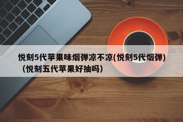 悦刻5代苹果味烟弹凉不凉(悦刻5代烟弹)(悦刻五代苹果好抽吗)