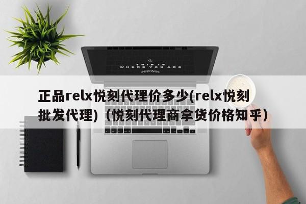 正品relx悦刻代理价多少(relx悦刻批发代理)(悦刻代理商拿货价格知乎)