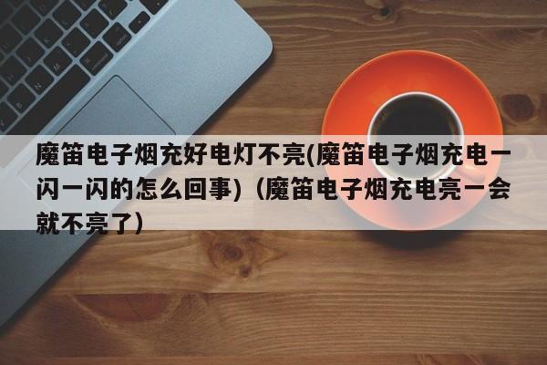 魔笛电子烟充好电灯不亮(魔笛电子烟充电一闪一闪的怎么回事)(魔笛电子烟充电亮一会就不亮了)
