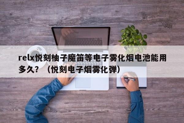relx悦刻柚子魔笛等电子雾化烟电池能用多久?(悦刻电子烟雾化弹)