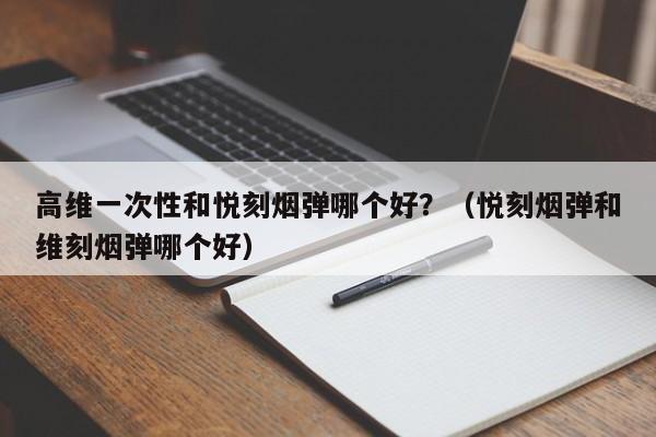 高维一次性和悦刻烟弹哪个好?(悦刻烟弹和维刻烟弹哪个好)