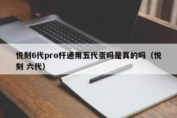 悦刻6代pro杆通用五代蛋吗是真的吗(悦刻 六代)