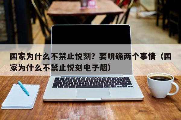 国家为什么不禁止悦刻?要明确两个事情(国家为什么不禁止悦刻电子烟)