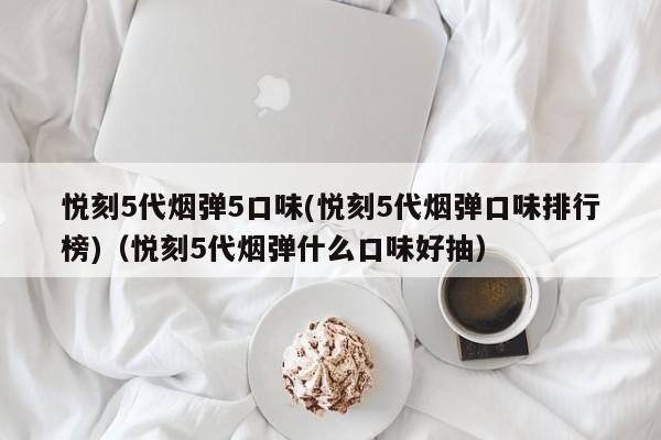 悦刻5代烟弹5口味(悦刻5代烟弹口味排行榜)(悦刻5代烟弹什么口味好抽)