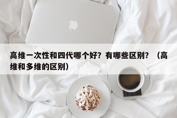 高维一次性和四代哪个好?有哪些区别?(高维和多维的区别)