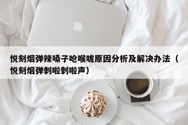 悦刻烟弹辣嗓子呛喉咙原因分析及解决办法(悦刻烟弹刺啦刺啦声)