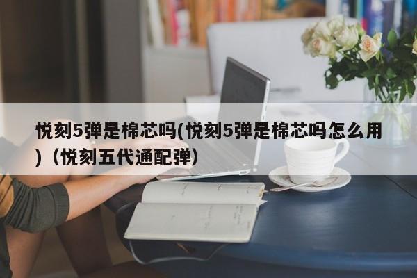 悦刻5弹是棉芯吗(悦刻5弹是棉芯吗怎么用)(悦刻五代通配弹)