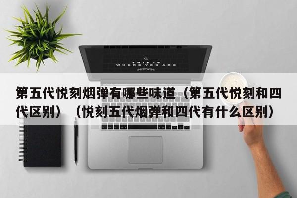 第五代悦刻烟弹有哪些味道(第五代悦刻和四代区别)(悦刻五代烟弹和四代有什么区别)
