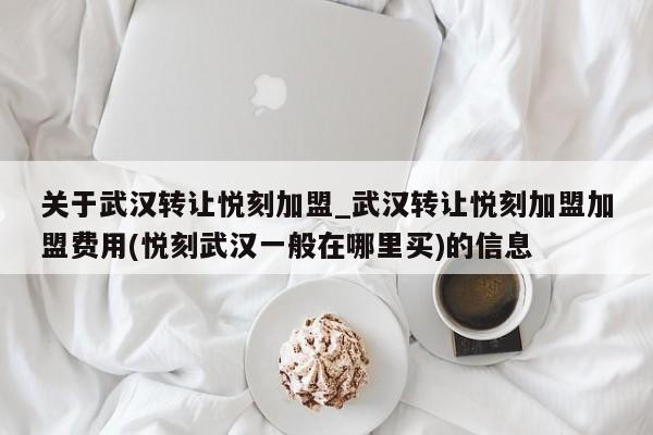 关于武汉转让悦刻加盟_武汉转让悦刻加盟加盟费用(悦刻武汉一般在哪里买)的信息