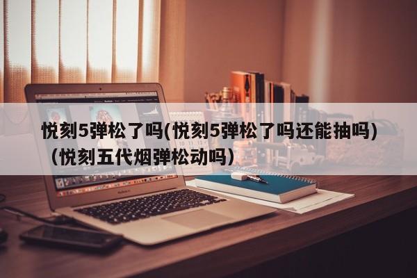 悦刻5弹松了吗(悦刻5弹松了吗还能抽吗)(悦刻五代烟弹松动吗)