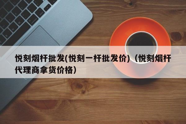 悦刻烟杆批发(悦刻一杆批发价)(悦刻烟杆代理商拿货价格)