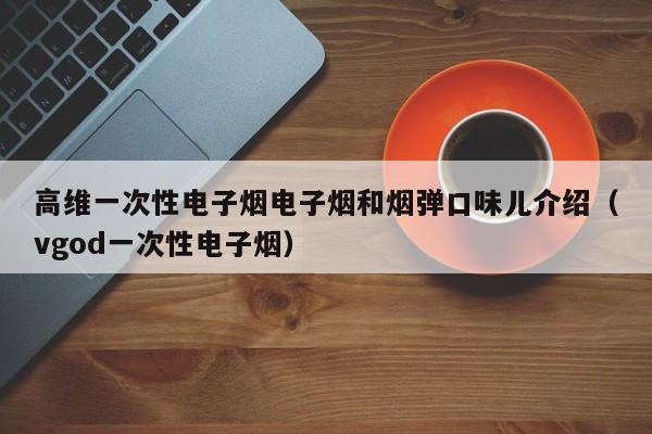高维一次性电子烟电子烟和烟弹口味儿介绍(vgod一次性电子烟)
