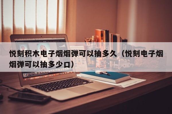 悦刻积木电子烟烟弹可以抽多久(悦刻电子烟烟弹可以抽多少口)