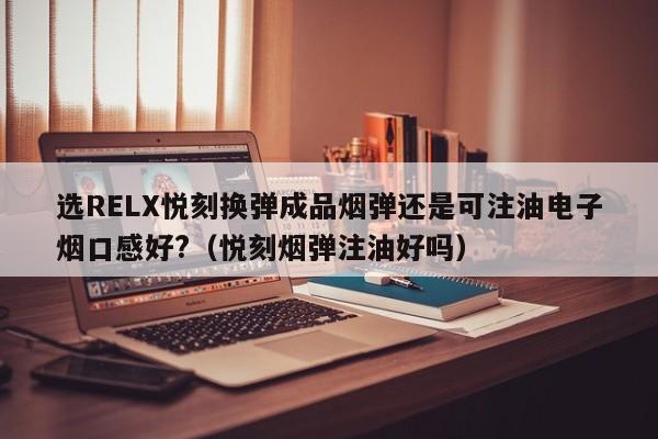 选RELX悦刻换弹成品烟弹还是可注油电子烟口感好?(悦刻烟弹注油好吗)