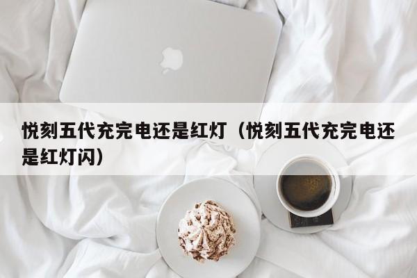 悦刻五代充完电还是红灯(悦刻五代充完电还是红灯闪)
