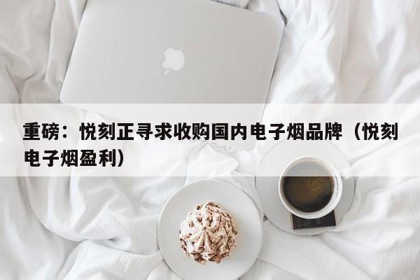 重磅:悦刻正寻求收购国内电子烟品牌(悦刻电子烟盈利)