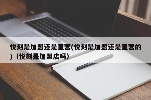 悦刻是加盟还是直营(悦刻是加盟还是直营的)(悦刻是加盟店吗)