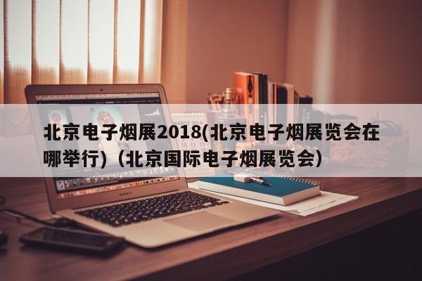 北京电子烟展2018(北京电子烟展览会在哪举行)(北京国际电子烟展览会)