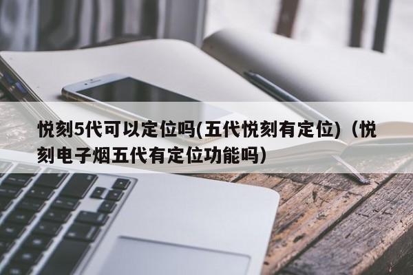 悦刻5代可以定位吗(五代悦刻有定位)(悦刻电子烟五代有定位功能吗)