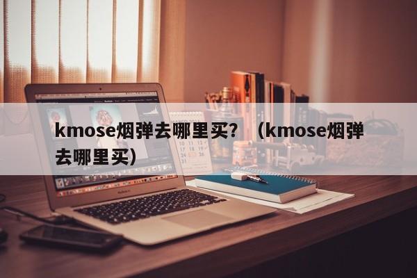 kmose烟弹去哪里买?(kmose烟弹去哪里买)