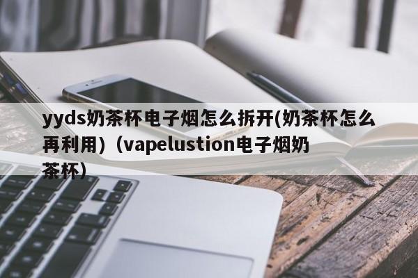 yyds奶茶杯电子烟怎么拆开(奶茶杯怎么再利用)(vapelustion电子烟奶茶杯)