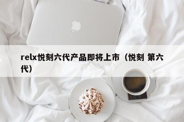 relx悦刻六代产品即将上市(悦刻 第六代)