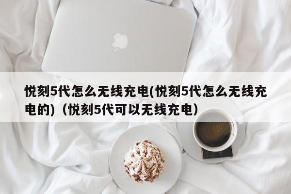 悦刻5代怎么无线充电(悦刻5代怎么无线充电的)(悦刻5代可以无线充电)