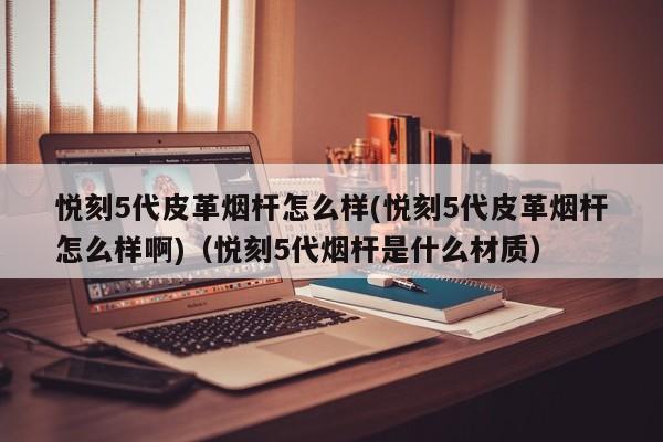 悦刻5代皮革烟杆怎么样(悦刻5代皮革烟杆怎么样啊)(悦刻5代烟杆是什么材质)