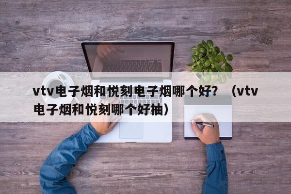 vtv电子烟和悦刻电子烟哪个好?(vtv电子烟和悦刻哪个好抽)