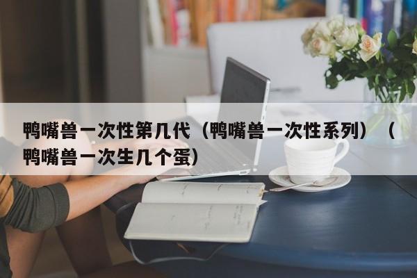 鸭嘴兽一次性第几代(鸭嘴兽一次性系列)(鸭嘴兽一次生几个蛋)