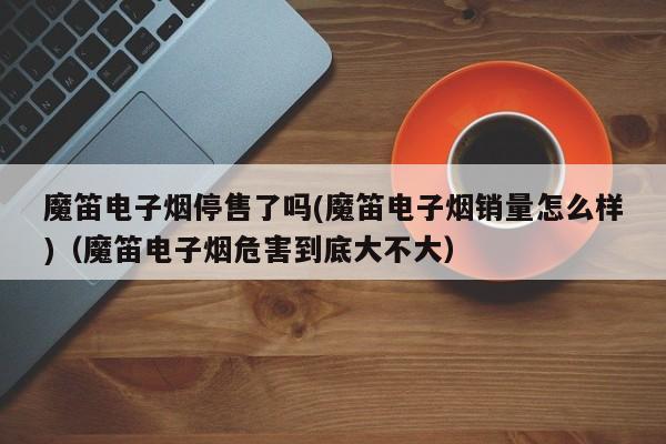 魔笛电子烟停售了吗(魔笛电子烟销量怎么样)(魔笛电子烟危害到底大不大)