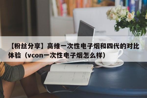 【粉丝分享】高维一次性电子烟和四代的对比体验(vcon一次性电子烟怎么样)