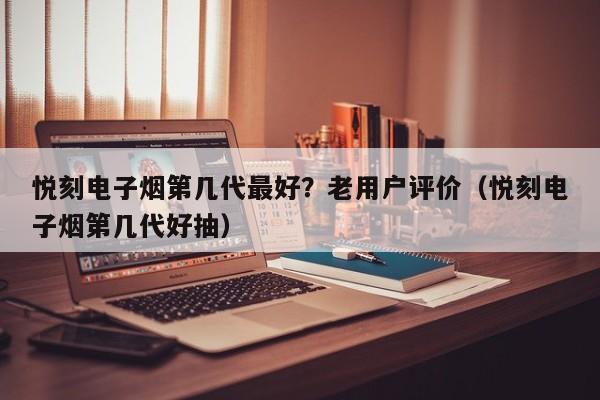 悦刻电子烟第几代最好?老用户评价(悦刻电子烟第几代好抽)