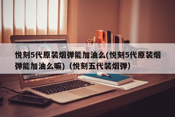 悦刻5代原装烟弹能加油么(悦刻5代原装烟弹能加油么嘛)(悦刻五代装烟弹)