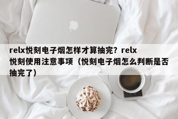 relx悦刻电子烟怎样才算抽完?relx悦刻使用注意事项(悦刻电子烟怎么判断是否抽完了)