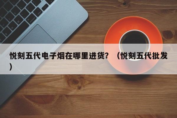 悦刻五代电子烟在哪里进货?(悦刻五代批发)