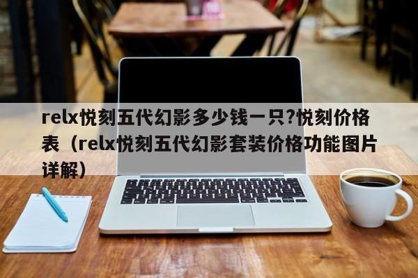 relx悦刻五代幻影多少钱一只?悦刻价格表(relx悦刻五代幻影套装价格功能图片详解)